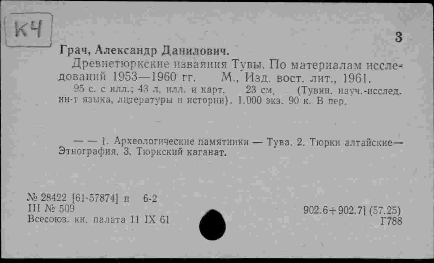 ﻿кч
з
Грач, Александр Данилович.
Древнетюркские изваяния Тувы. По материалам иссле--дований 1953—1960 гг. М., Изд. вост, лит., 1961.
95 с. с илл.; 43 л. илл. и карт. 23 см. (Тувин. науч.-исслед. ин-т языка, литературы и истории). 1.000 экз. 90 к. В пер.
-------1. Археологические памятники — Тува. 2. Тюрки алтайские— Этнография. 3. Тюркский каганат.
№ 28422 [61-57874] п 6-2
III № 509
Всесоюз. кн. палата И IX 61
902.6+902.7] (57.25)
Г788